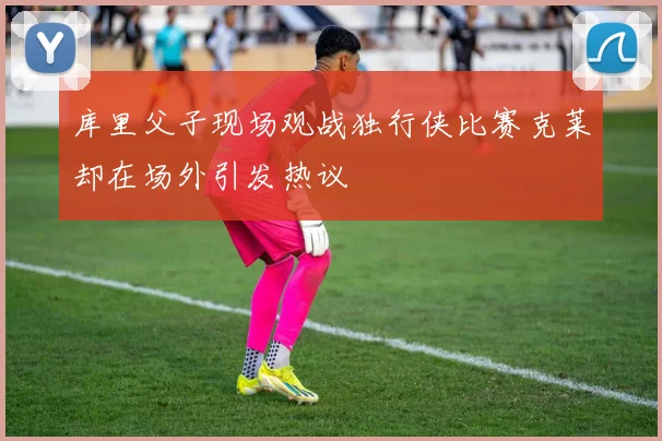 库里父子现场观战独行侠比赛克莱却在场外引发热议