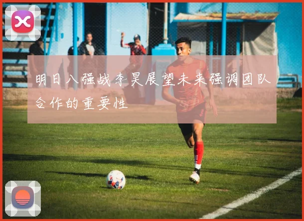 明日八强战李昊展望未来强调团队合作的重要性