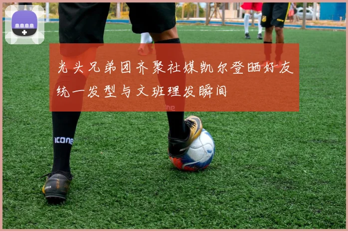 光头兄弟团齐聚社媒凯尔登晒好友统一发型与文班理发瞬间