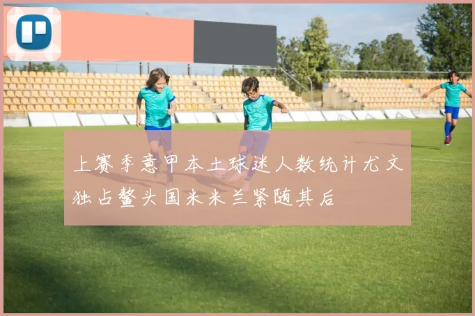 上赛季意甲本土球迷人数统计尤文独占鳌头国米米兰紧随其后