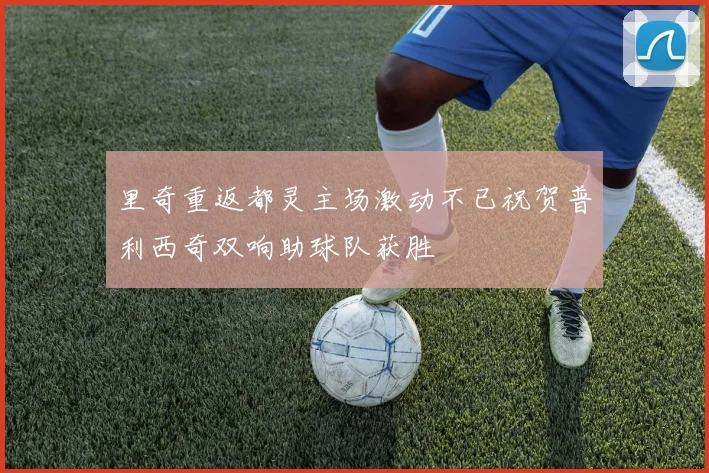 里奇重返都灵主场激动不已祝贺普利西奇双响助球队获胜