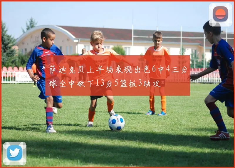 萨迪克贝上半场表现出色6中4三分球全中砍下13分5篮板3助攻
