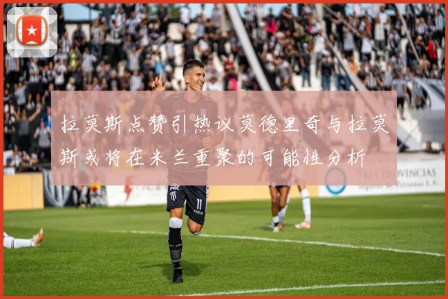 拉莫斯点赞引热议莫德里奇与拉莫斯或将在米兰重聚的可能性分析