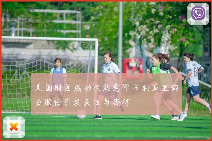 美国财团成功收购意甲卡利亚里部分股份引发关注与期待
