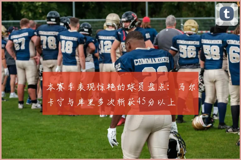 本赛季表现惊艳的球员盘点：马尔卡宁与库里多次斩获45分以上