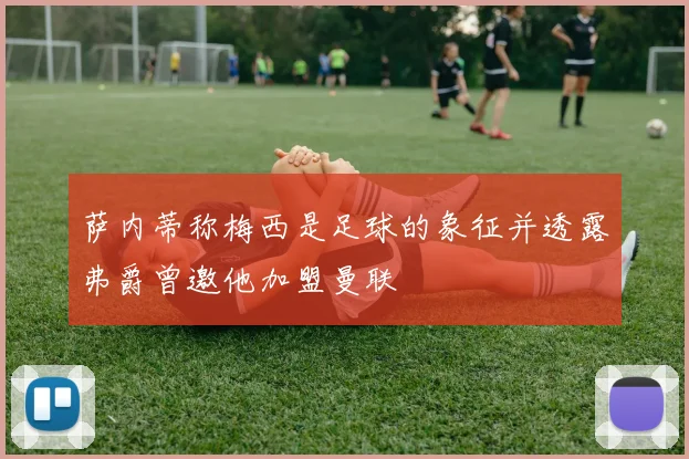 萨内蒂称梅西是足球的象征并透露弗爵曾邀他加盟曼联