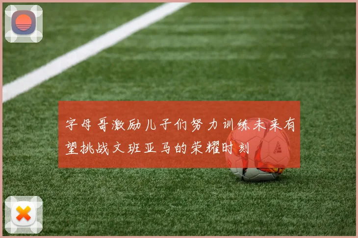 字母哥激励儿子们努力训练未来有望挑战文班亚马的荣耀时刻