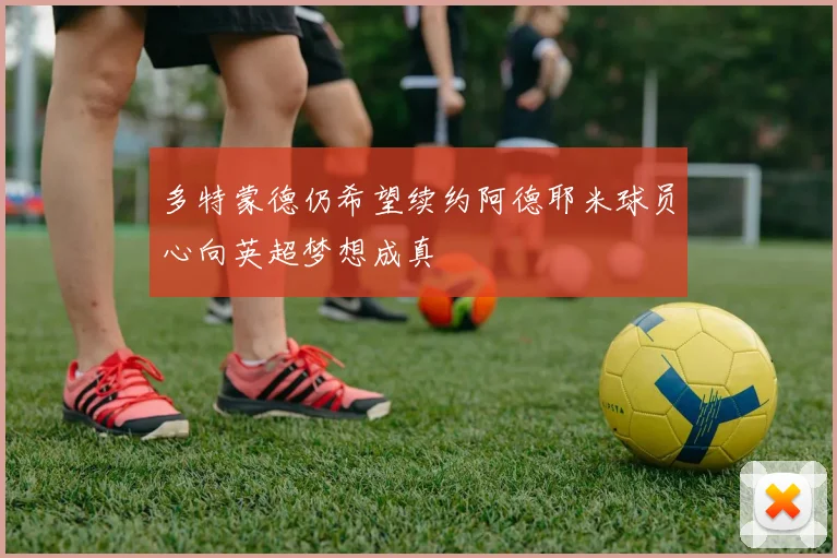 多特蒙德仍希望续约阿德耶米球员心向英超梦想成真
