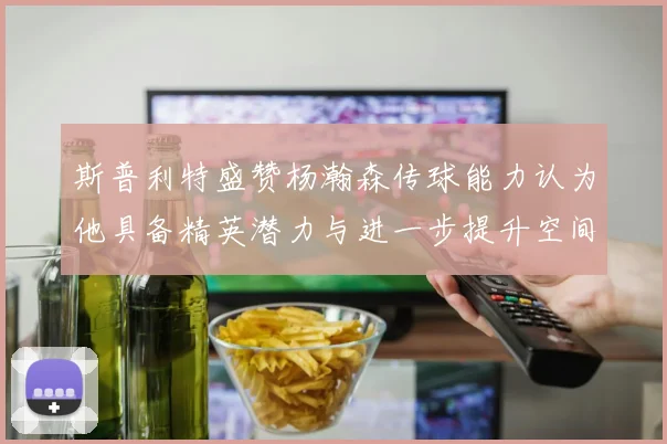 斯普利特盛赞杨瀚森传球能力认为他具备精英潜力与进一步提升空间