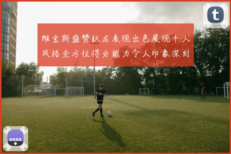 维金斯盛赞狄龙表现出色展现个人风格全方位得分能力令人印象深刻
