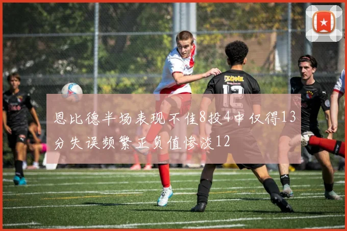 恩比德半场表现不佳8投4中仅得13分失误频繁正负值惨淡12