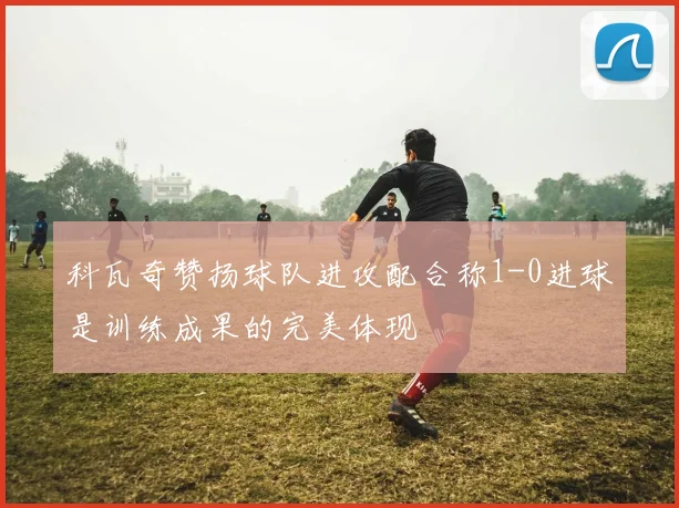 科瓦奇赞扬球队进攻配合称1-0进球是训练成果的完美体现