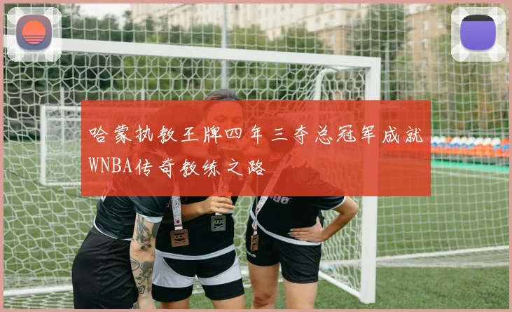 哈蒙执教王牌四年三夺总冠军成就WNBA传奇教练之路
