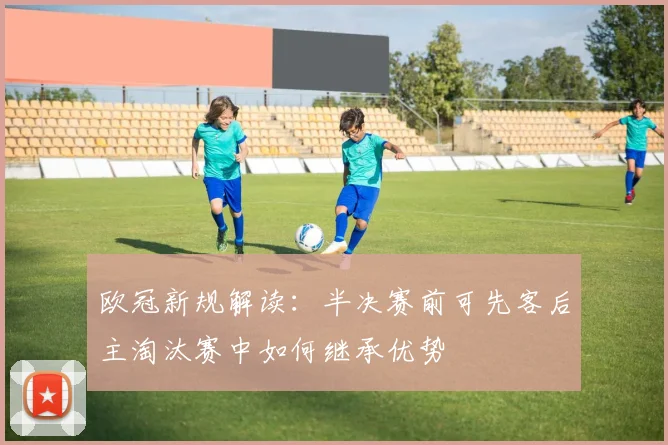 欧冠新规解读：半决赛前可先客后主淘汰赛中如何继承优势