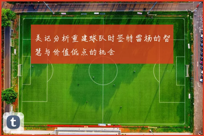 美记分析重建球队时签特雷杨的智慧与价值低点的机会