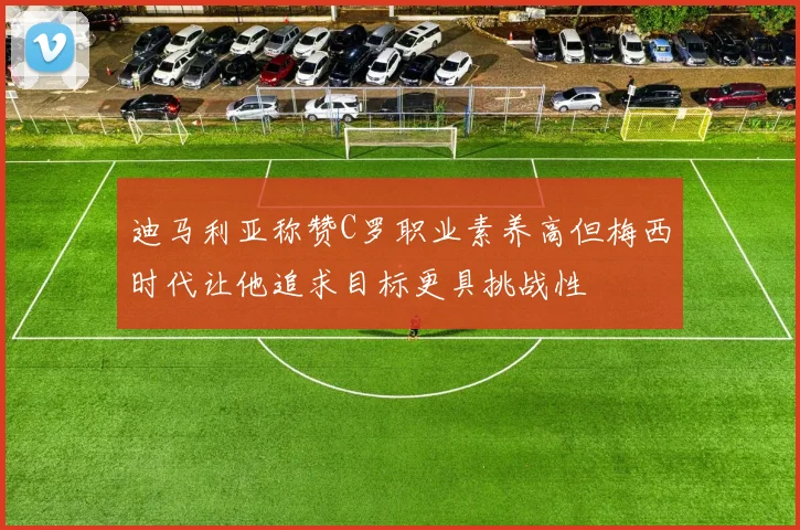 迪马利亚称赞C罗职业素养高但梅西时代让他追求目标更具挑战性