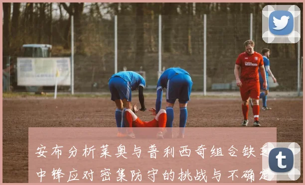 安布分析莱奥与普利西奇组合缺乏中锋应对密集防守的挑战与不确定性