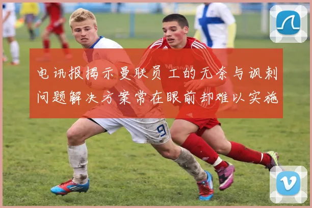 电讯报揭示曼联员工的无奈与讽刺问题解决方案常在眼前却难以实施