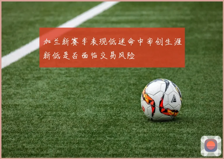 加兰新赛季表现低迷命中率创生涯新低是否面临交易风险