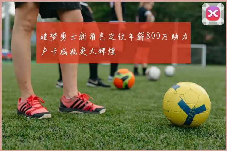 追梦勇士新角色定位年薪800万助力卢卡成就更大辉煌