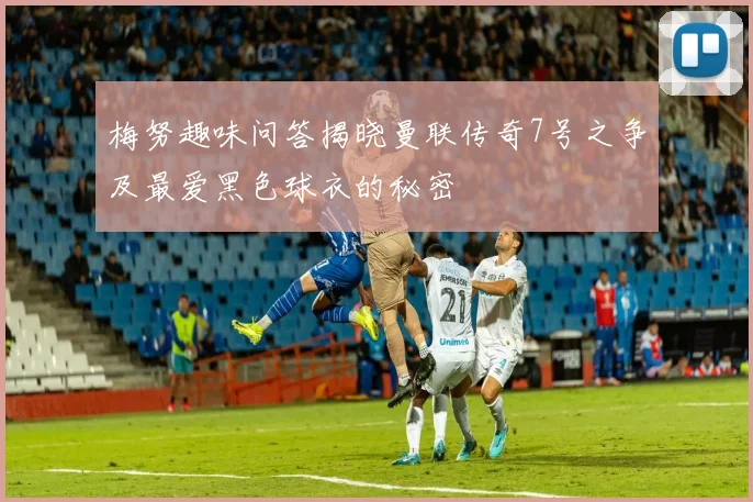 梅努趣味问答揭晓曼联传奇7号之争及最爱黑色球衣的秘密