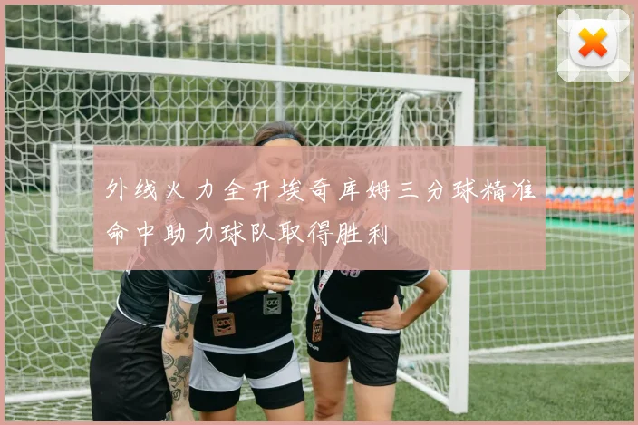 外线火力全开埃奇库姆三分球精准命中助力球队取得胜利