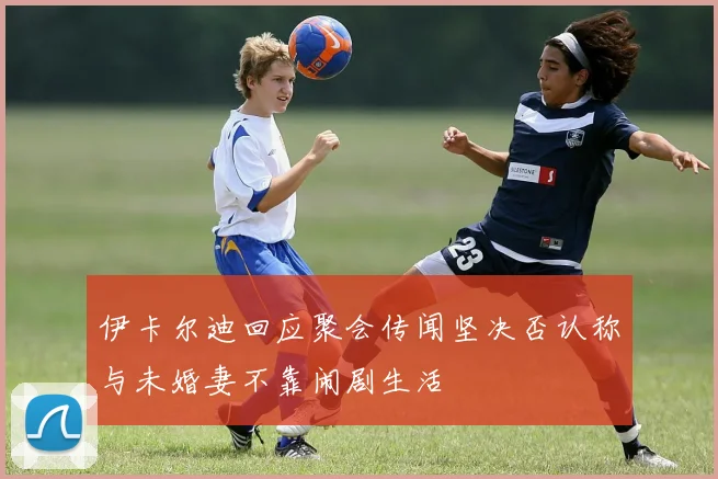 伊卡尔迪回应聚会传闻坚决否认称与未婚妻不靠闹剧生活
