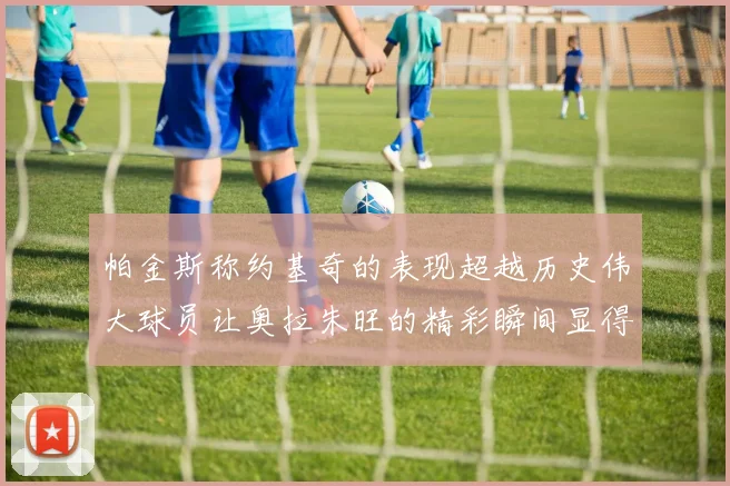 帕金斯称约基奇的表现超越历史伟大球员让奥拉朱旺的精彩瞬间显得平凡
