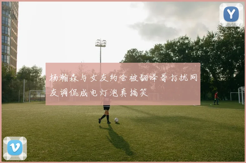 杨瀚森与女友约会被翻译哥打扰网友调侃成电灯泡真搞笑
