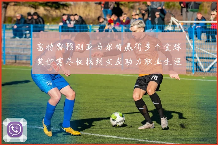 富特雷预测亚马尔将赢得多个金球奖但需尽快找到女友助力职业生涯