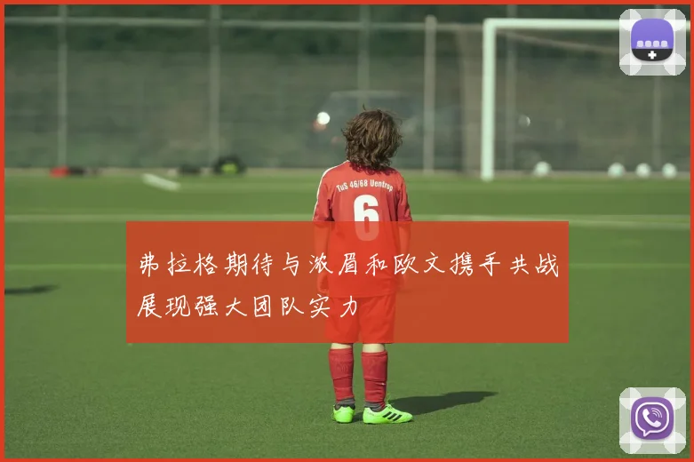 弗拉格期待与浓眉和欧文携手共战展现强大团队实力