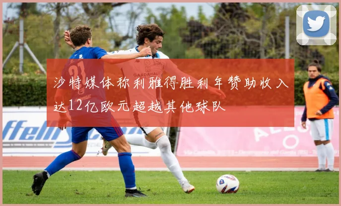 沙特媒体称利雅得胜利年赞助收入达12亿欧元超越其他球队