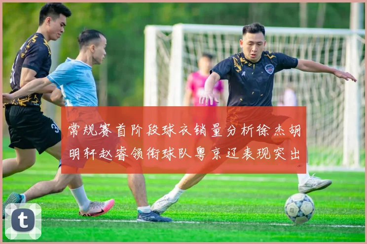 常规赛首阶段球衣销量分析徐杰胡明轩赵睿领衔球队粤京辽表现突出