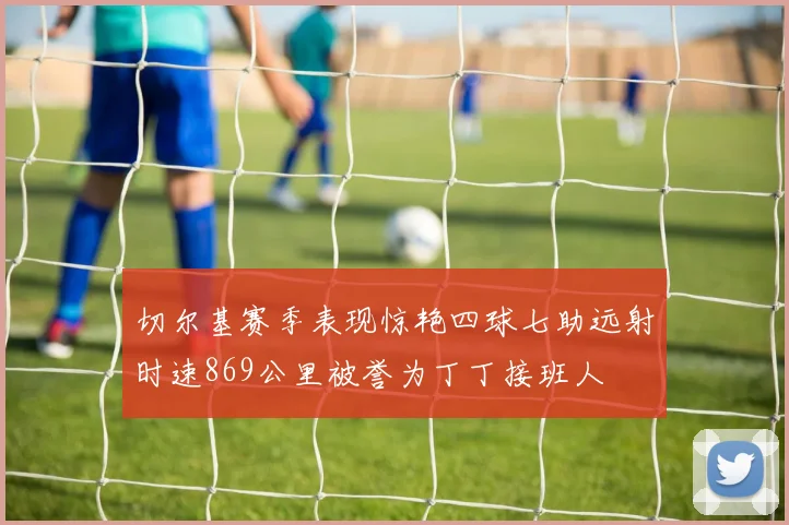 切尔基赛季表现惊艳四球七助远射时速869公里被誉为丁丁接班人