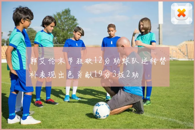 郭艾伦末节狂砍12分助球队逆转替补表现出色贡献19分3板2助