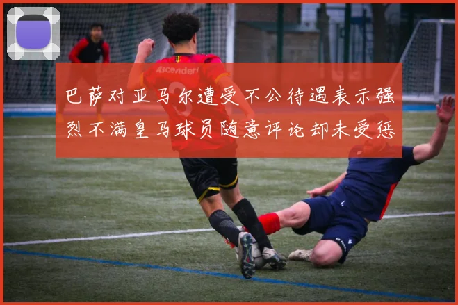 巴萨对亚马尔遭受不公待遇表示强烈不满皇马球员随意评论却未受惩罚