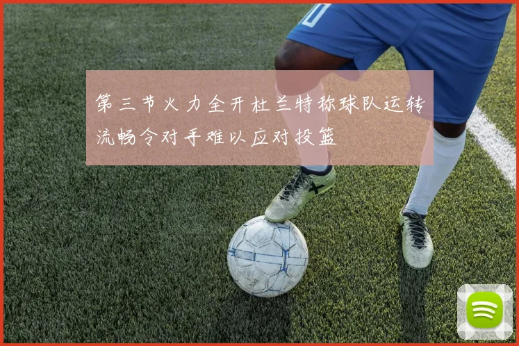 第三节火力全开杜兰特称球队运转流畅令对手难以应对投篮
