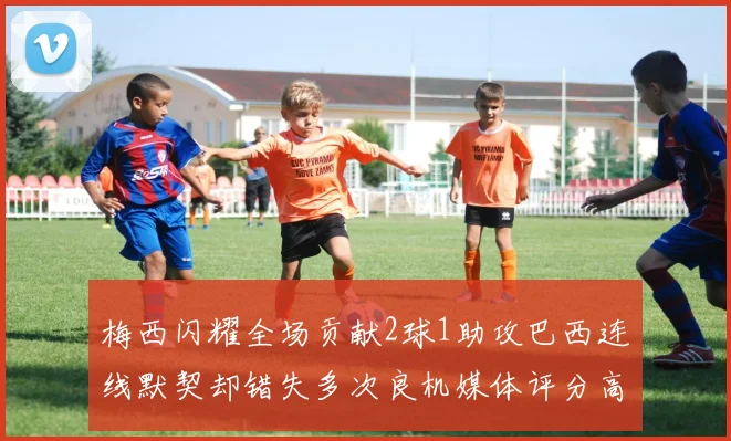 梅西闪耀全场贡献2球1助攻巴西连线默契却错失多次良机媒体评分高达96