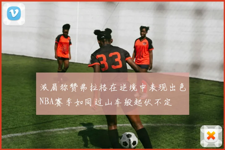 浓眉称赞弗拉格在逆境中表现出色NBA赛季如同过山车般起伏不定