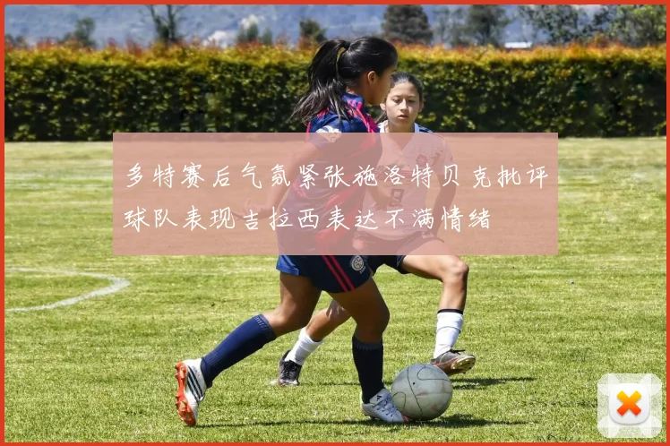 多特赛后气氛紧张施洛特贝克批评球队表现吉拉西表达不满情绪