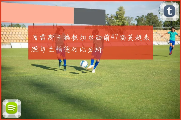 马雷斯卡执教切尔西前47场英超表现与兰帕德对比分析