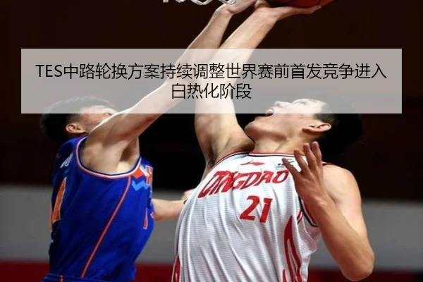 TES中路轮换方案持续调整世界赛前首发竞争进入白热化阶段（jiangnan）